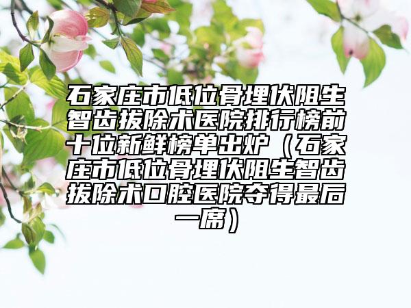 石家庄市低位骨埋伏阻生智齿拔除术医院排行榜前十位新鲜榜单出炉（石家庄市低位骨埋伏阻生智齿拔除术口腔医院夺得最后一席）