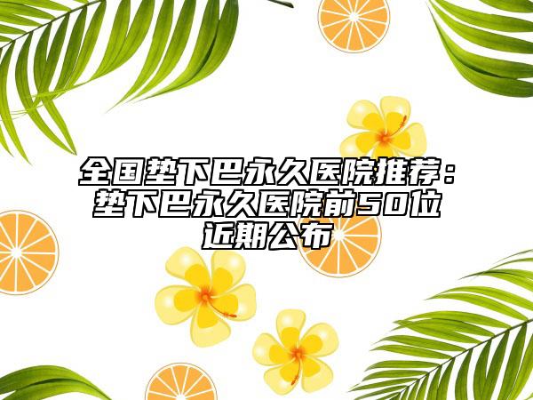 全国垫下巴永久医院推荐：垫下巴永久医院前50位近期公布