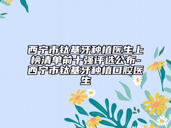 西宁市钛基牙种植医生上榜清单前十强评选公布-西宁市钛基牙种植口腔医生