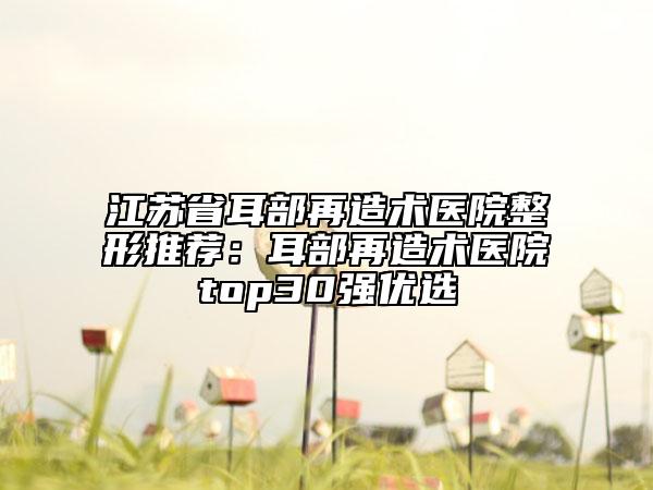 江苏省耳部再造术医院整形推荐：耳部再造术医院top30强优选