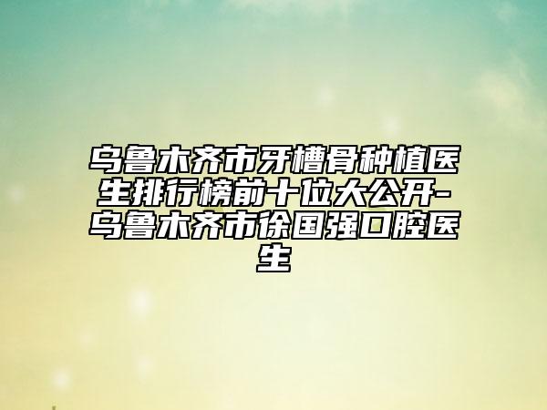 乌鲁木齐市牙槽骨种植医生排行榜前十位大公开-乌鲁木齐市徐国强口腔医生