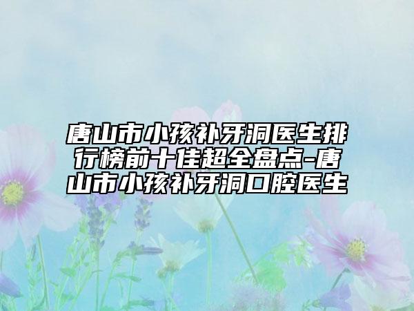 唐山市小孩补牙洞医生排行榜前十佳超全盘点-唐山市小孩补牙洞口腔医生