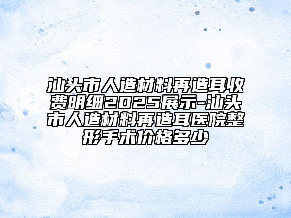 汕头市人造材料再造耳收费明细2025展示-汕头市人造材料再造耳医院整形手术价格多少