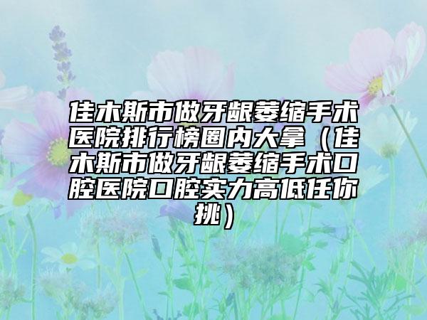 佳木斯市做牙龈萎缩手术医院排行榜圈内大拿（佳木斯市做牙龈萎缩手术口腔医院口腔实力高低任你挑）