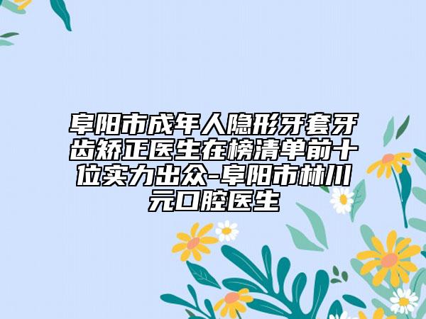 阜阳市成年人隐形牙套牙齿矫正医生在榜清单前十位实力出众-阜阳市林川元口腔医生