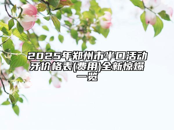 2025年郑州市半口活动牙价格表(费用)全新惊爆一览