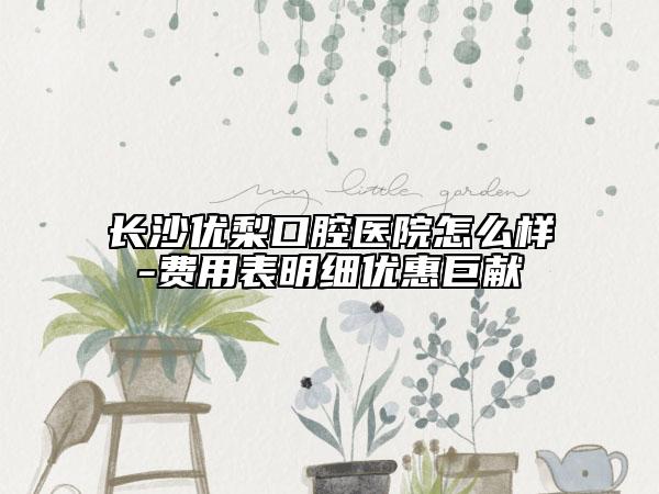 长沙优梨口腔医院怎么样-费用表明细优惠巨献
