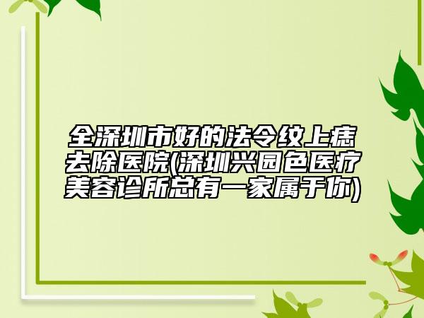 全深圳市好的法令纹上痣去除医院(深圳兴园色医疗美容诊所总有一家属于你)
