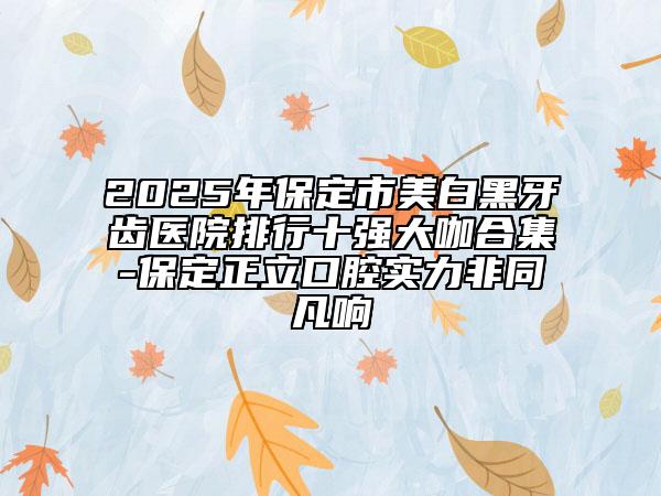 2025年保定市美白黑牙齿医院排行十强大咖合集-保定正立口腔实力非同凡响