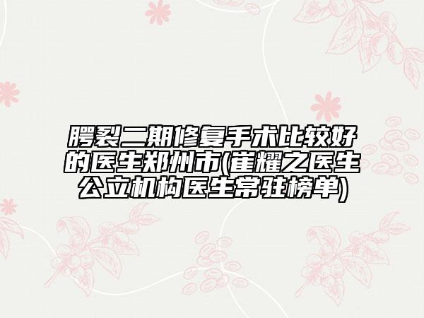 腭裂二期修复手术比较好的医生郑州市(崔耀之医生公立机构医生常驻榜单)