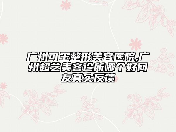 广州可玉整形美容医院,广州超艺美容诊所哪个好网友真实反馈