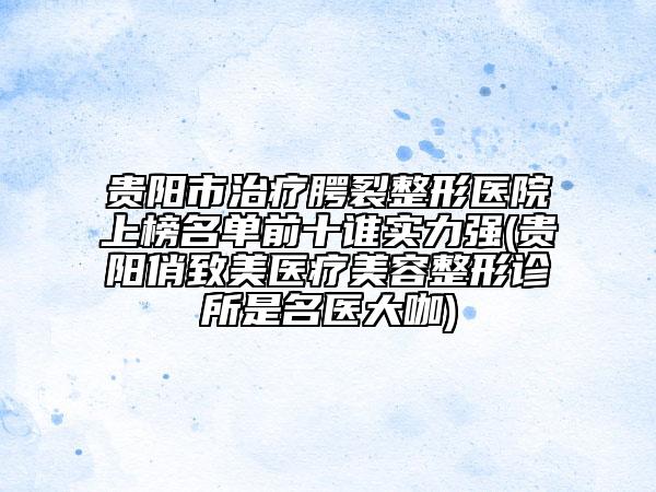 贵阳市治疗腭裂整形医院上榜名单前十谁实力强(贵阳俏致美医疗美容整形诊所是名医大咖)