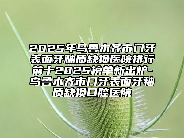 2025年乌鲁木齐市门牙表面牙釉质缺损医院排行前十2025榜单新出炉-乌鲁木齐市门牙表面牙釉质缺损口腔医院