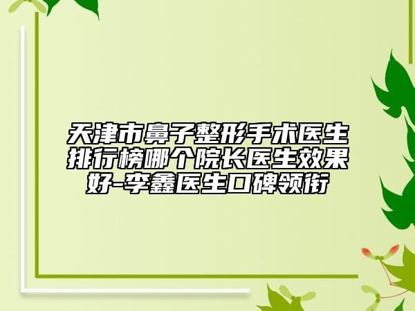 天津市鼻子整形手术医生排行榜哪个院长医生效果好-李鑫医生口碑领衔