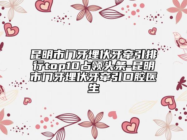 昆明市门牙埋伏牙牵引排行top10占领头条-昆明市门牙埋伏牙牵引口腔医生