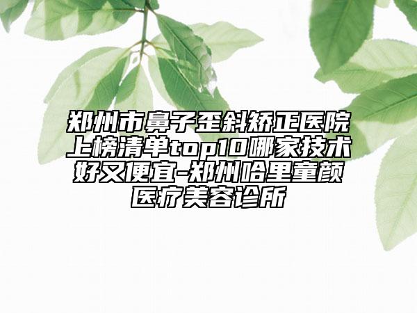 郑州市鼻子歪斜矫正医院上榜清单top10哪家技术好又便宜-郑州哈里童颜医疗美容诊所