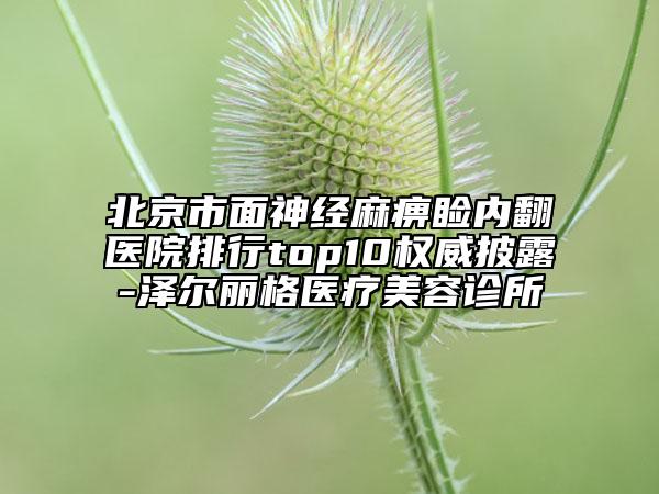 北京市面神经麻痹睑内翻医院排行top10权威披露-泽尔丽格医疗美容诊所