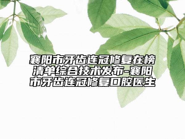 襄阳市牙齿连冠修复在榜清单综合技术发布-襄阳市牙齿连冠修复口腔医生