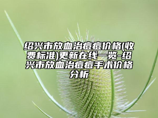 绍兴市放血治痘痘价格(收费标准)更新在线一览-绍兴市放血治痘痘手术价格分析