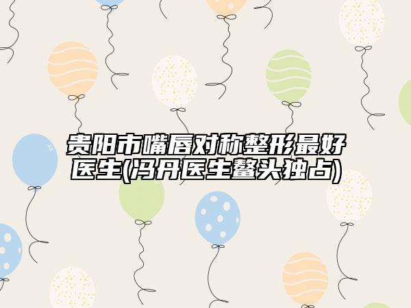 贵阳市嘴唇对称整形最好医生(冯丹医生鳌头独占)