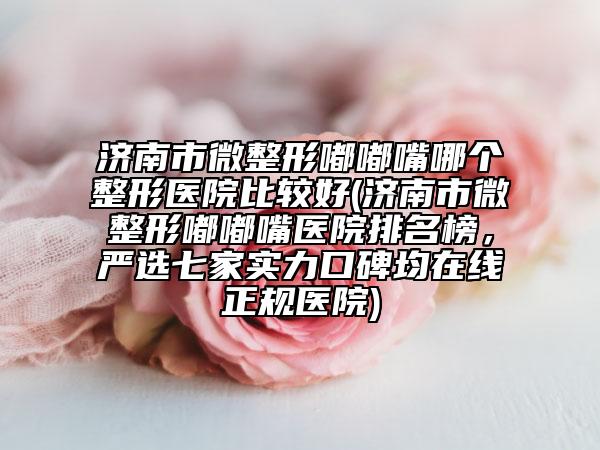 济南市微整形嘟嘟嘴哪个整形医院比较好(济南市微整形嘟嘟嘴医院排名榜，严选七家实力口碑均在线正规医院)