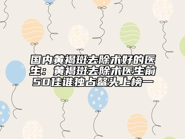 国内黄褐斑去除术好的医生：黄褐斑去除术医生前50佳谁独占鳌头上榜一