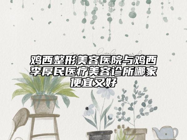 鸡西整形美容医院与鸡西李厚民医疗美容诊所哪家便宜又好