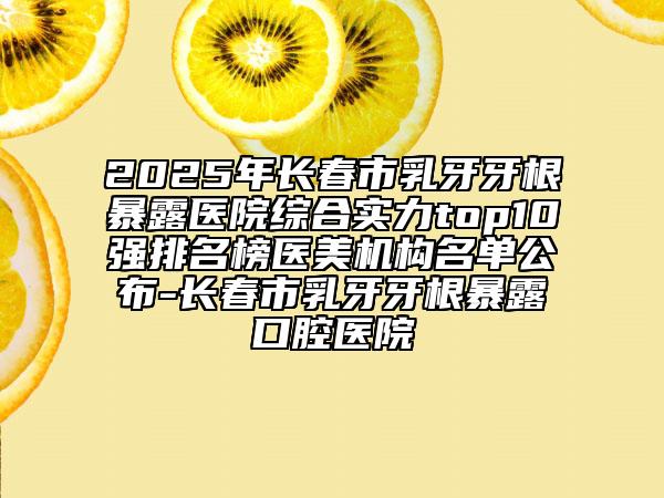 2025年长春市乳牙牙根暴露医院综合实力top10强排名榜医美机构名单公布-长春市乳牙牙根暴露口腔医院