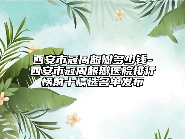 西安市冠周龈瓣多少钱-西安市冠周龈瓣医院排行榜前十精选名单发布