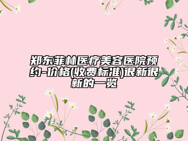 郑东菲林医疗美容医院预约-价格(收费标准)很新很新的一览