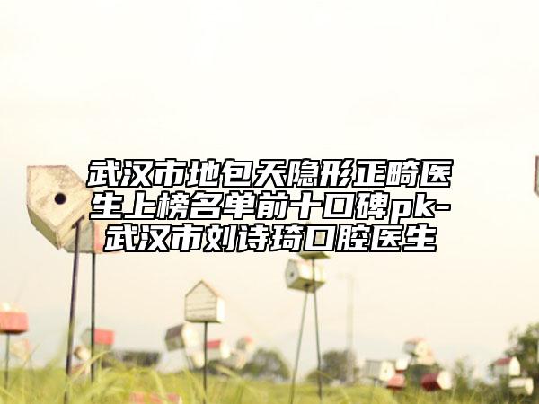 武汉市地包天隐形正畸医生上榜名单前十口碑pk-武汉市刘诗琦口腔医生