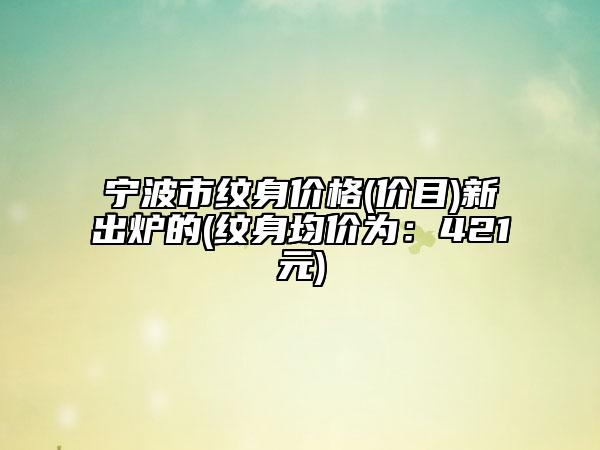 宁波市纹身价格(价目)新出炉的(纹身均价为：421元)