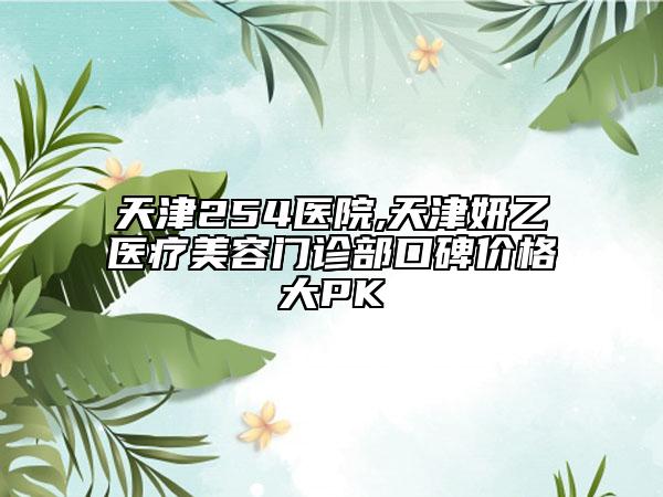 天津254医院,天津妍乙医疗美容门诊部口碑价格大PK