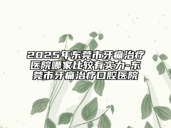 2025年东莞市牙痛治疗医院哪家比较有实力-东莞市牙痛治疗口腔医院