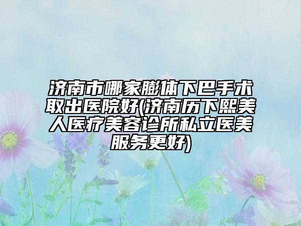 济南市哪家膨体下巴手术取出医院好(济南历下熙美人医疗美容诊所私立医美服务更好)