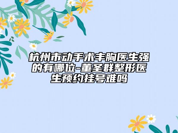 杭州市动手术丰胸医生强的有哪位-董圣群整形医生预约挂号难吗
