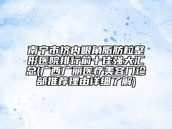 南宁市挤内眼角脂肪粒整形医院排行前十佳强大汇总(广西广丽医疗美容门诊部推荐理由详细了解)