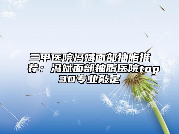 三甲医院冯斌面部抽脂推荐：冯斌面部抽脂医院top30专业敲定