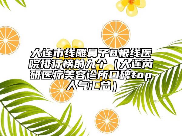 大连市线雕鼻子8根线医院排行榜前九个（大连芮研医疗美容诊所口碑top人气汇总）