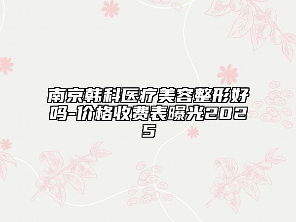 南京韩科医疗美容整形好吗-价格收费表曝光2025