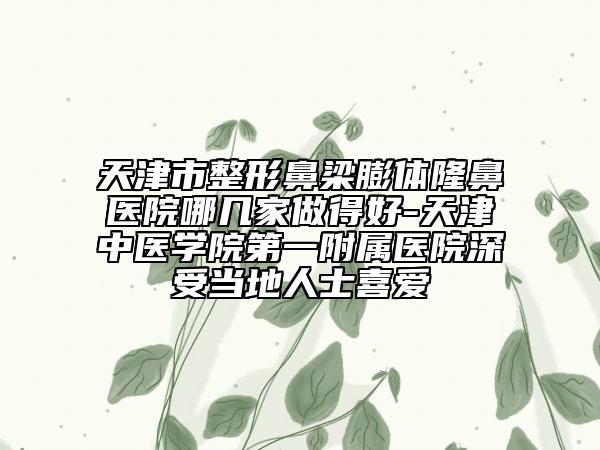 天津市整形鼻梁膨体隆鼻医院哪几家做得好-天津中医学院第一附属医院深受当地人士喜爱