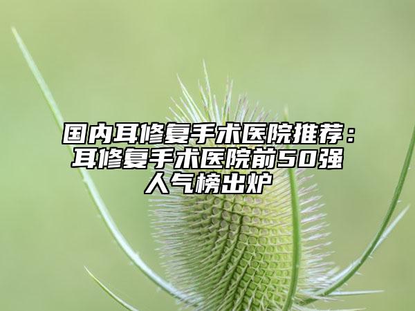 国内耳修复手术医院推荐：耳修复手术医院前50强人气榜出炉