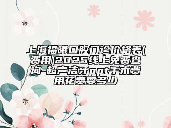 上海福曦口腔门诊价格表(费用)2025线上免费查询-超声洁牙ppt手术费用花费要多少