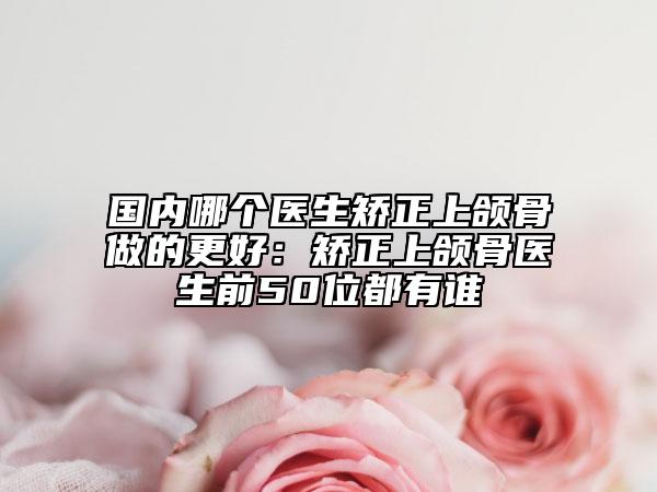 国内哪个医生矫正上颌骨做的更好：矫正上颌骨医生前50位都有谁