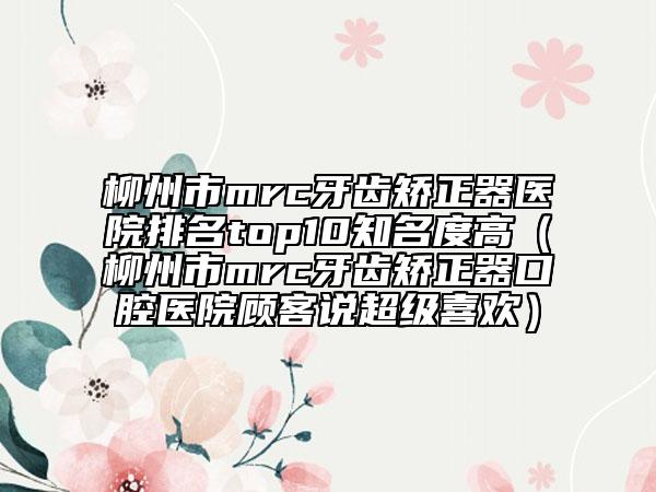 柳州市mrc牙齿矫正器医院排名top10知名度高（柳州市mrc牙齿矫正器口腔医院顾客说超级喜欢）