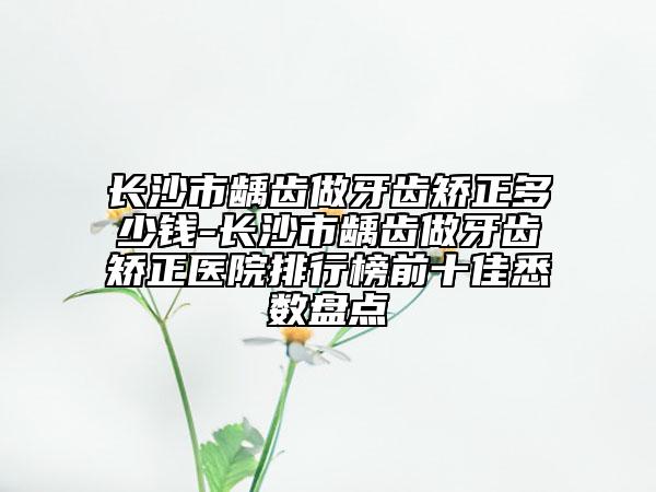 长沙市龋齿做牙齿矫正多少钱-长沙市龋齿做牙齿矫正医院排行榜前十佳悉数盘点