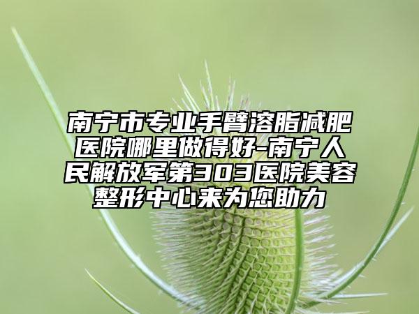 南宁市专业手臂溶脂减肥医院哪里做得好-南宁人民解放军第303医院美容整形中心来为您助力