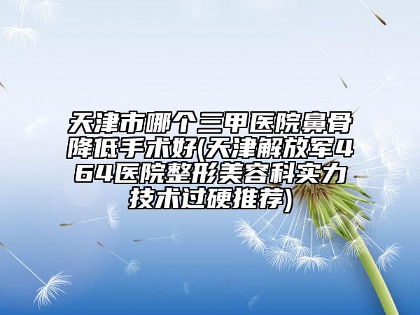 天津市哪个三甲医院鼻骨降低手术好(天津解放军464医院整形美容科实力技术过硬推荐)