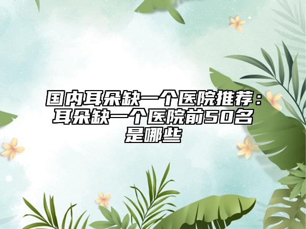 国内耳朵缺一个医院推荐：耳朵缺一个医院前50名是哪些