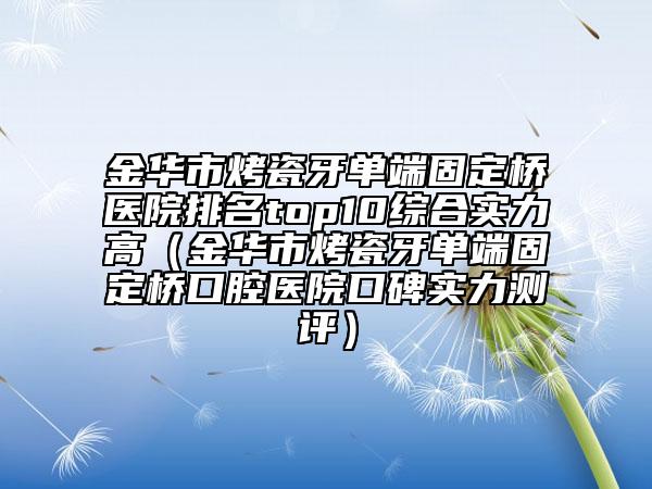 金华市烤瓷牙单端固定桥医院排名top10综合实力高（金华市烤瓷牙单端固定桥口腔医院口碑实力测评）